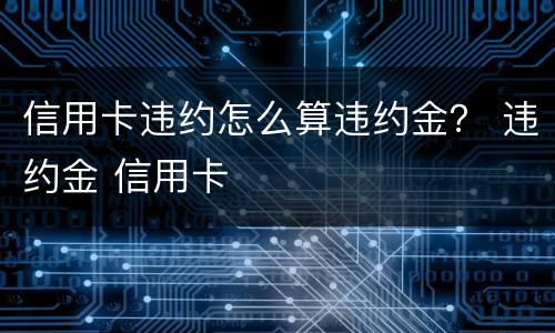 信用卡违约怎么算违约金？ 违约金 信用卡