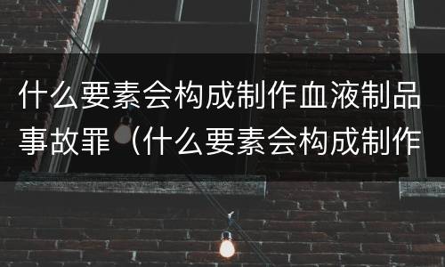 什么要素会构成制作血液制品事故罪（什么要素会构成制作血液制品事故罪名）