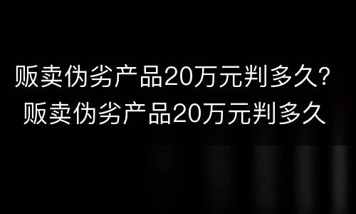 贩卖伪劣产品20万元判多久？ 贩卖伪劣产品20万元判多久