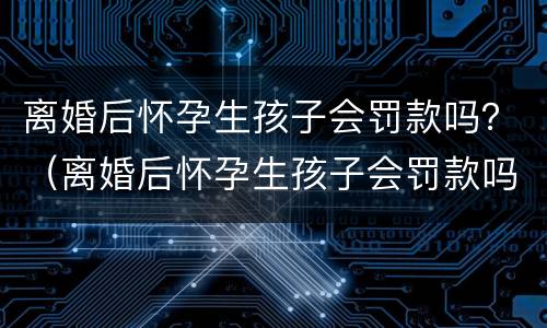 离婚后怀孕生孩子会罚款吗？（离婚后怀孕生孩子会罚款吗）