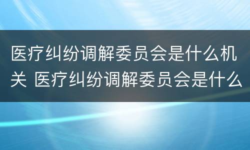 医疗纠纷调解委员会是什么机关 医疗纠纷调解委员会是什么机关管
