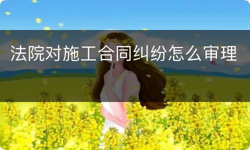 法院对施工合同纠纷怎么审理