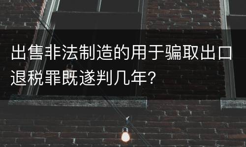 出售非法制造的用于骗取出口退税罪既遂判几年？