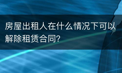 房屋出租人在什么情况下可以解除租赁合同？