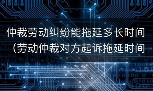 仲裁劳动纠纷能拖延多长时间（劳动仲裁对方起诉拖延时间）