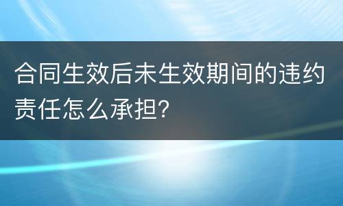 合同生效后未生效期间的违约责任怎么承担？