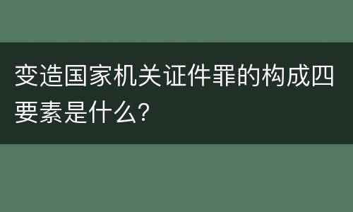 变造国家机关证件罪的构成四要素是什么？