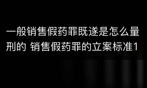 一般销售假药罪既遂是怎么量刑的 销售假药罪的立案标准120粒
