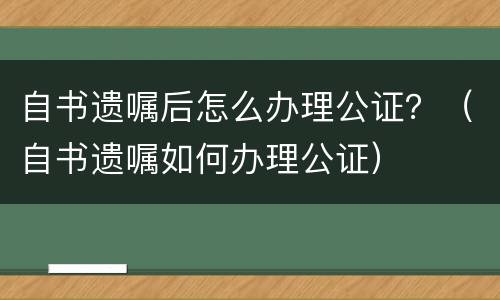 自书遗嘱后怎么办理公证？（自书遗嘱如何办理公证）