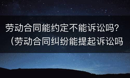 劳动合同能约定不能诉讼吗？（劳动合同纠纷能提起诉讼吗）