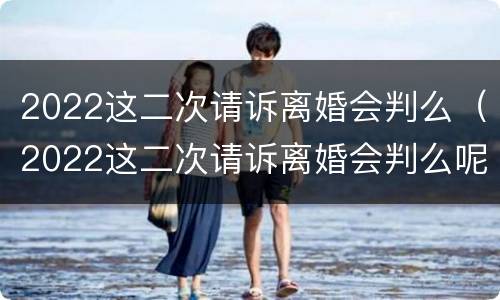 2022这二次请诉离婚会判么（2022这二次请诉离婚会判么呢）