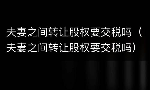 夫妻之间转让股权要交税吗（夫妻之间转让股权要交税吗）