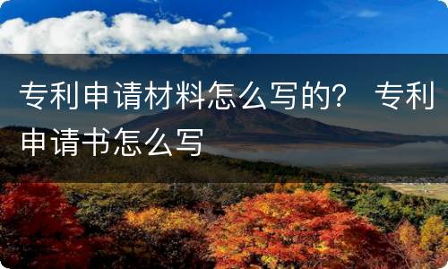 专利申请材料怎么写的？ 专利申请书怎么写