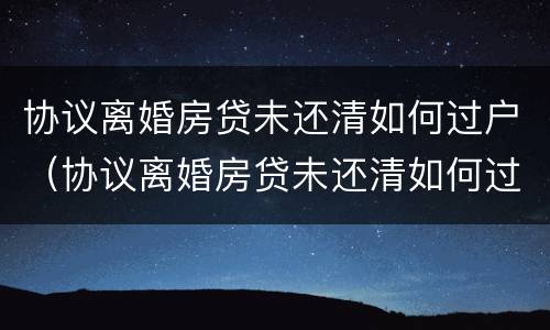 协议离婚房贷未还清如何过户（协议离婚房贷未还清如何过户给孩子）