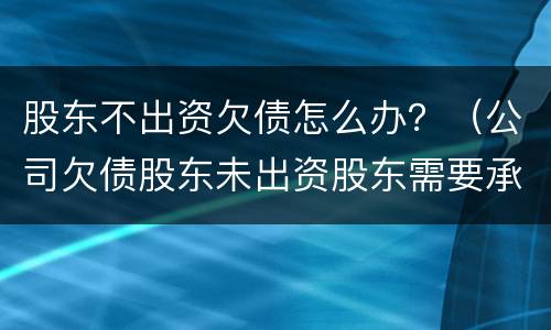 股东不出资欠债怎么办？（公司欠债股东未出资股东需要承担吗）