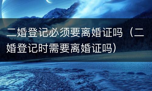 二婚登记必须要离婚证吗（二婚登记时需要离婚证吗）