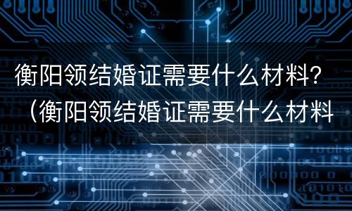 衡阳领结婚证需要什么材料？（衡阳领结婚证需要什么材料和证件）