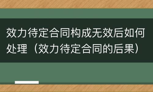 效力待定合同构成无效后如何处理（效力待定合同的后果）