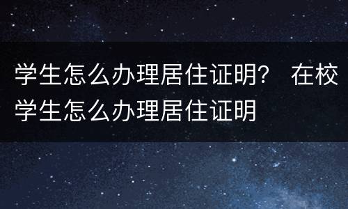学生怎么办理居住证明？ 在校学生怎么办理居住证明