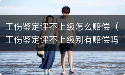 工伤鉴定评不上级怎么赔偿（工伤鉴定评不上级别有赔偿吗）