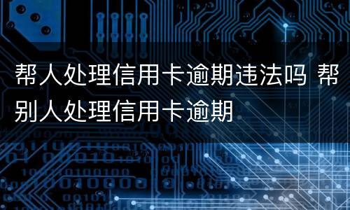帮人处理信用卡逾期违法吗 帮别人处理信用卡逾期