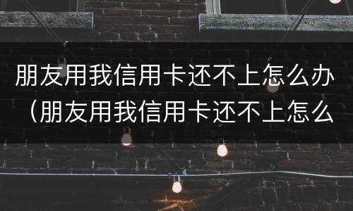 朋友用我信用卡还不上怎么办（朋友用我信用卡还不上怎么办呢）