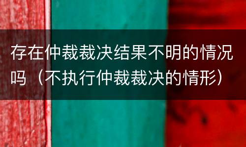存在仲裁裁决结果不明的情况吗（不执行仲裁裁决的情形）