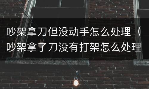吵架拿刀但没动手怎么处理（吵架拿了刀没有打架怎么处理）