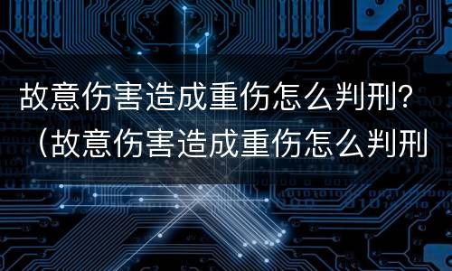 故意伤害造成重伤怎么判刑？（故意伤害造成重伤怎么判刑的）