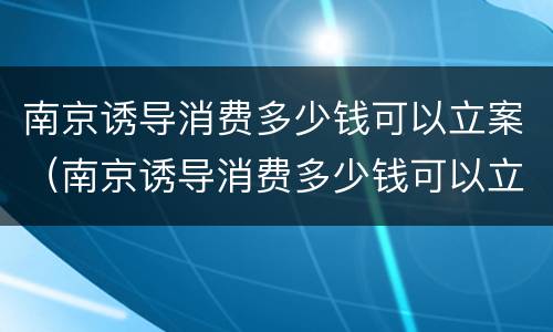 南京诱导消费多少钱可以立案（南京诱导消费多少钱可以立案起诉）