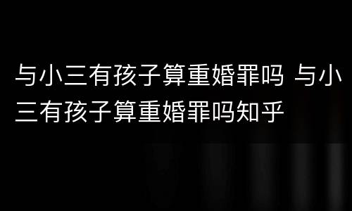 与小三有孩子算重婚罪吗 与小三有孩子算重婚罪吗知乎