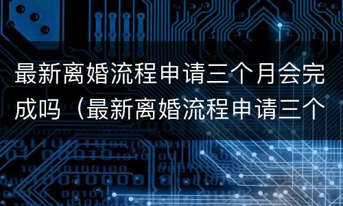 最新离婚流程申请三个月会完成吗（最新离婚流程申请三个月会完成吗知乎）