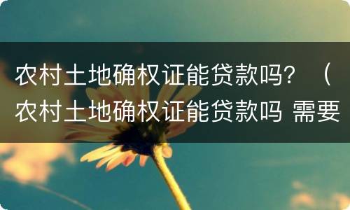 农村土地确权证能贷款吗？（农村土地确权证能贷款吗 需要夫妻双方么）