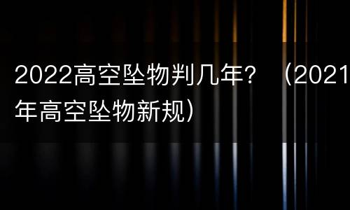 2022高空坠物判几年？（2021年高空坠物新规）