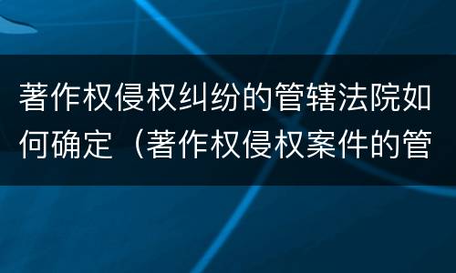 著作权侵权纠纷的管辖法院如何确定（著作权侵权案件的管辖法院）