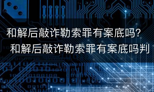 和解后敲诈勒索罪有案底吗？ 和解后敲诈勒索罪有案底吗判多久