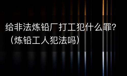 给非法炼铅厂打工犯什么罪？（炼铅工人犯法吗）