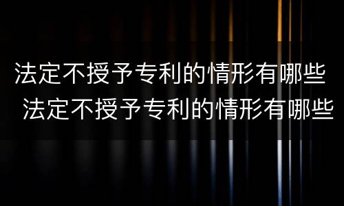 法定不授予专利的情形有哪些 法定不授予专利的情形有哪些种类