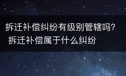 拆迁补偿纠纷有级别管辖吗？ 拆迁补偿属于什么纠纷