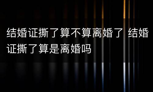 结婚证撕了算不算离婚了 结婚证撕了算是离婚吗