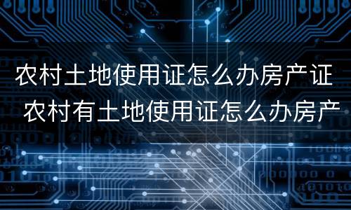农村土地使用证怎么办房产证 农村有土地使用证怎么办房产证