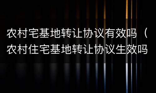 农村宅基地转让协议有效吗（农村住宅基地转让协议生效吗）