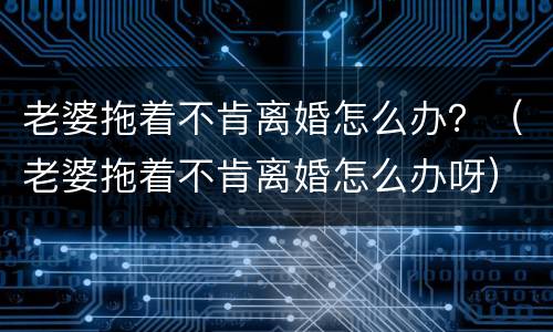 老婆拖着不肯离婚怎么办？（老婆拖着不肯离婚怎么办呀）