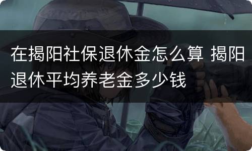 在揭阳社保退休金怎么算 揭阳退休平均养老金多少钱