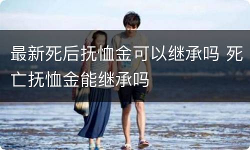 最新死后抚恤金可以继承吗 死亡抚恤金能继承吗