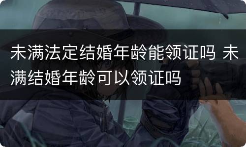 未满法定结婚年龄能领证吗 未满结婚年龄可以领证吗