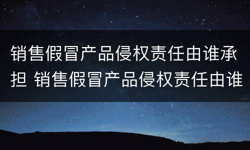 销售假冒产品侵权责任由谁承担 销售假冒产品侵权责任由谁承担呢