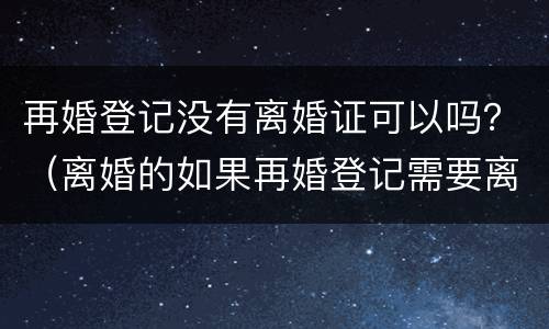 再婚登记没有离婚证可以吗？（离婚的如果再婚登记需要离婚证吗）