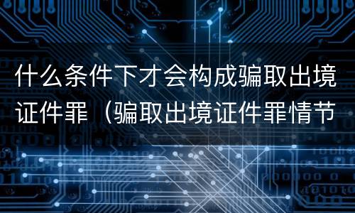 什么条件下才会构成骗取出境证件罪（骗取出境证件罪情节严重的标准）