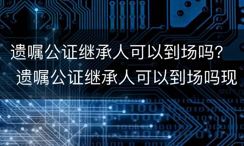 遗嘱公证继承人可以到场吗？ 遗嘱公证继承人可以到场吗现在
